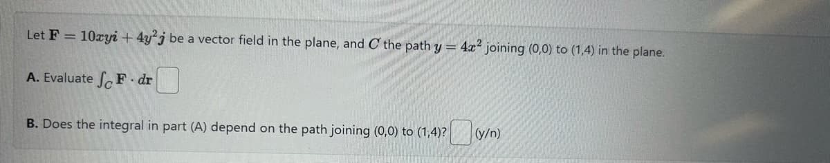 Let F = 10xyi+4y2j be a vector field in the plane, and C the path y = 4x2 joining (0,0) to (1,4) in the plane.
A. Evaluate F dr
B. Does the integral in part (A) depend on the path joining (0,0) to (1,4)?
(y/n)