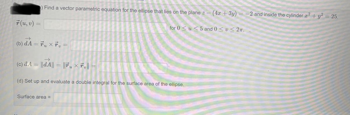 ) Find a vector parametric equation for the ellipse that lies on the plane z - (4x + 3y) = -2 and inside the cylinder x² + y² = 25.
r(u, v) =
→>
(b) dA= 7₁ x 7 =
(c) dA= |dA|| = ||₁ × 7₂ || =
for 0u5 and 0 ≤ v≤ 2π.
(d) Set up and evaluate a double integral for the surface area of the ellipse.
Surface area =