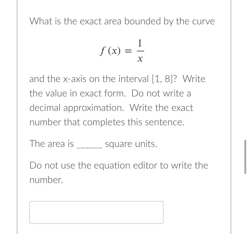 What is the exact area bounded by the curve
f(x) = 1/2
X
and the x-axis on the interval [1, 8]? Write
the value in exact form. Do not write a
decimal approximation. Write the exact
number that completes this sentence.
The area is
square units.
Do not use the equation editor to write the
number.