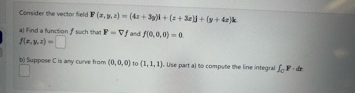 Consider the vector field F (x, y, z) = (4z + 3y)i + (z+ 3x)j + (y + 4x)k.
a) Find a function f such that F = Vf and f(0, 0, 0) = 0.
f(x, y, z) =
b) Suppose C is any curve from (0, 0, 0) to (1, 1, 1). Use part a) to compute the line integral F. dr.