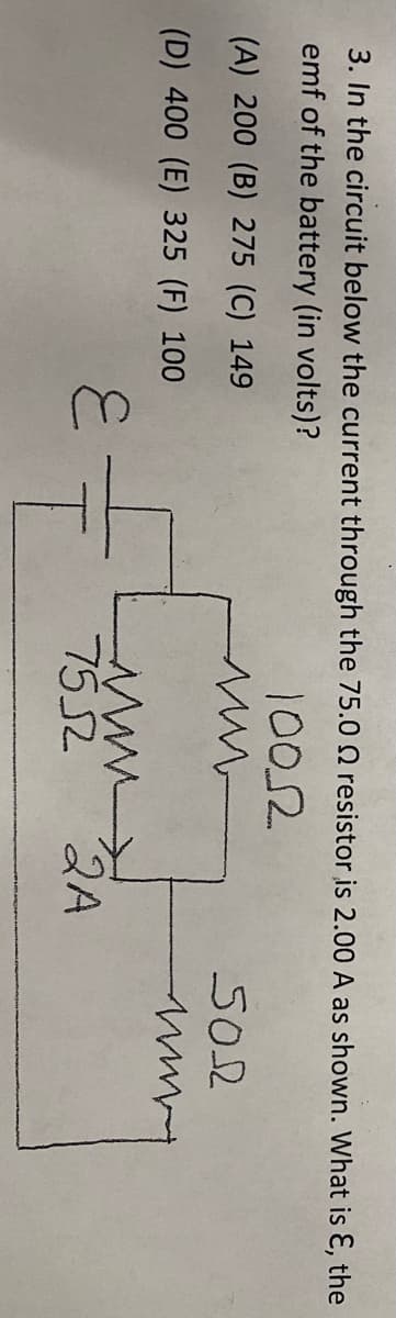 3. In the circuit below the current through the 75.0 Q resistor is 2.00 A as shown. What is E, the
emf of the battery (in volts)?
1002
(A) 200 (B) 275 (C) 149
S02
(D) 400 (E) 325 (F) 100
7552
2A
