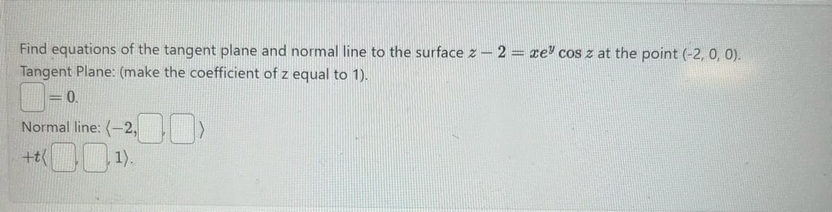 Find equations of the tangent plane and normal line to the surface z 2 = xe cos z at the point (-2, 0, 0).
Tangent Plane: (make the coefficient of z equal to 1).
0.
Normal line: (-2,
+t
1).