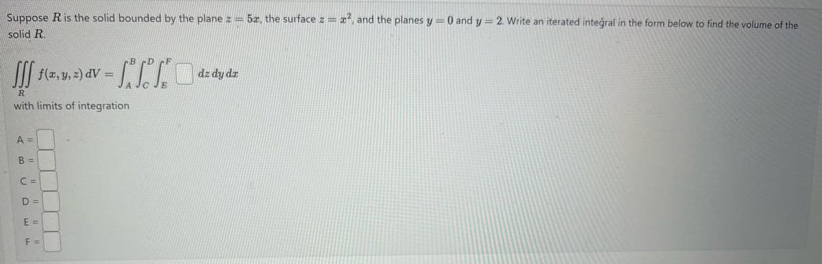Suppose R is the solid bounded by the plane z = 5x, the surface z = x², and the planes y = 0 and y = 2. Write an iterated integral in the form below to find the volume of the
solid R.
f(x, y, z) dv=
dV
dz dy dx
R
with limits of integration
A =
B =
C =
D =
E =
F =