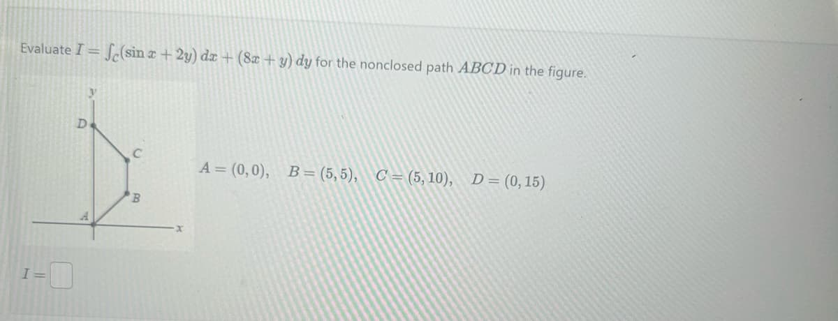 Evaluate I = (sin x + 2y) dx + (8x + y) dy for the nonclosed path ABCD in the figure.
y
D
C
B
A = (0,0), B=(5,5), C=(5, 10), D= (0,15)