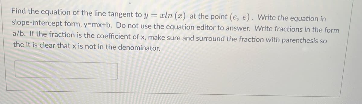 Find the equation of the line tangent to y = xln (x) at the point (e, e). Write the equation in
slope-intercept form, y=mx+b. Do not use the equation editor to answer. Write fractions in the form
a/b. If the fraction is the coefficient of x, make sure and surround the fraction with parenthesis so
the it is clear that x is not in the denominator.
