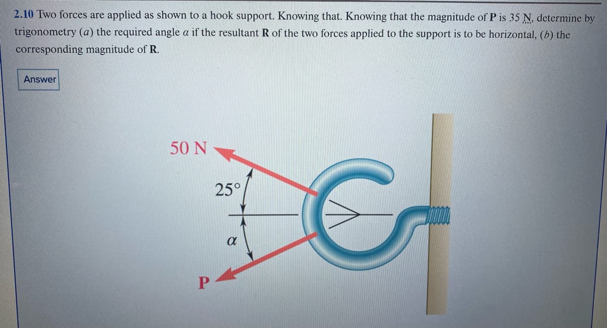 2.10 Two forces are applied as shown to a hook support. Knowing that. Knowing that the magnitude of P is 35 N, determine by
trigonometry (a) the required angle a if the resultant R of the two forces applied to the support is to be horizontal, (b) the
corresponding magnitude of R.
Answer
50 N
P
25°
a
G