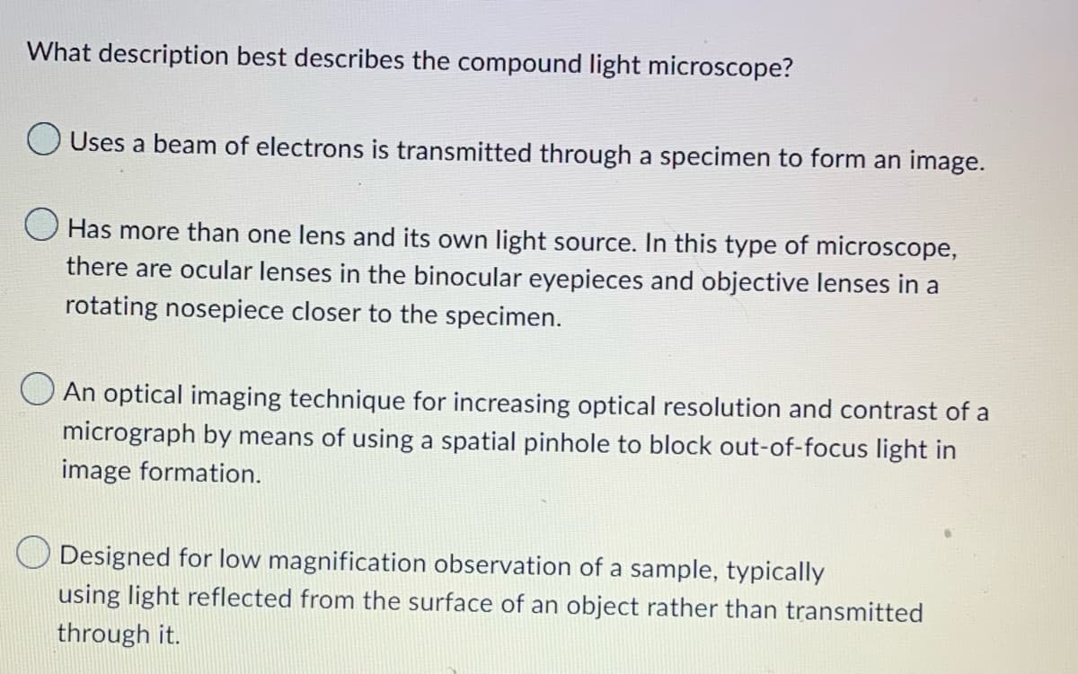 What description best describes the compound light microscope?
Uses a beam of electrons is transmitted through a specimen to form an image.
Has more than one lens and its own light source. In this type of microscope,
there are ocular lenses in the binocular eyepieces and objective lenses in a
rotating nosepiece closer to the specimen.
An optical imaging technique for increasing optical resolution and contrast of a
micrograph by means of using a spatial pinhole to block out-of-focus light in
image formation.
Designed for low magnification observation of a sample, typically
using light reflected from the surface of an object rather than transmitted
through it.