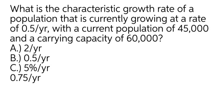 What is the characteristic growth rate of a
population that is currently growing at a rate
of 0.5/yr, with a current population of 45,000
and a carrying capacity of 60,000?
A.) 2/yr
B.) 0.5/yr
C.) 5%/yr
0.75/yr
