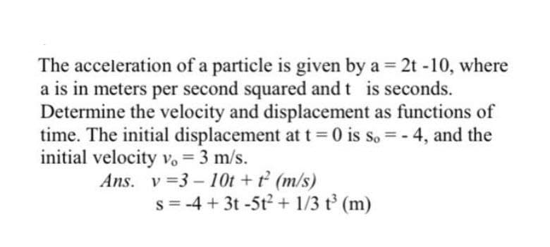 The acceleration of a particle is given by a = 2t -10, where
a is in meters per second squared and t is seconds.
Determine the velocity and displacement as functions of
time. The initial displacement at t= 0 is s. = - 4, and the
initial velocity vo = 3 m/s.
Ans. v =3 - 10t + t (m/s)
s = -4 + 3t -5t2 + 1/3 t (m)
