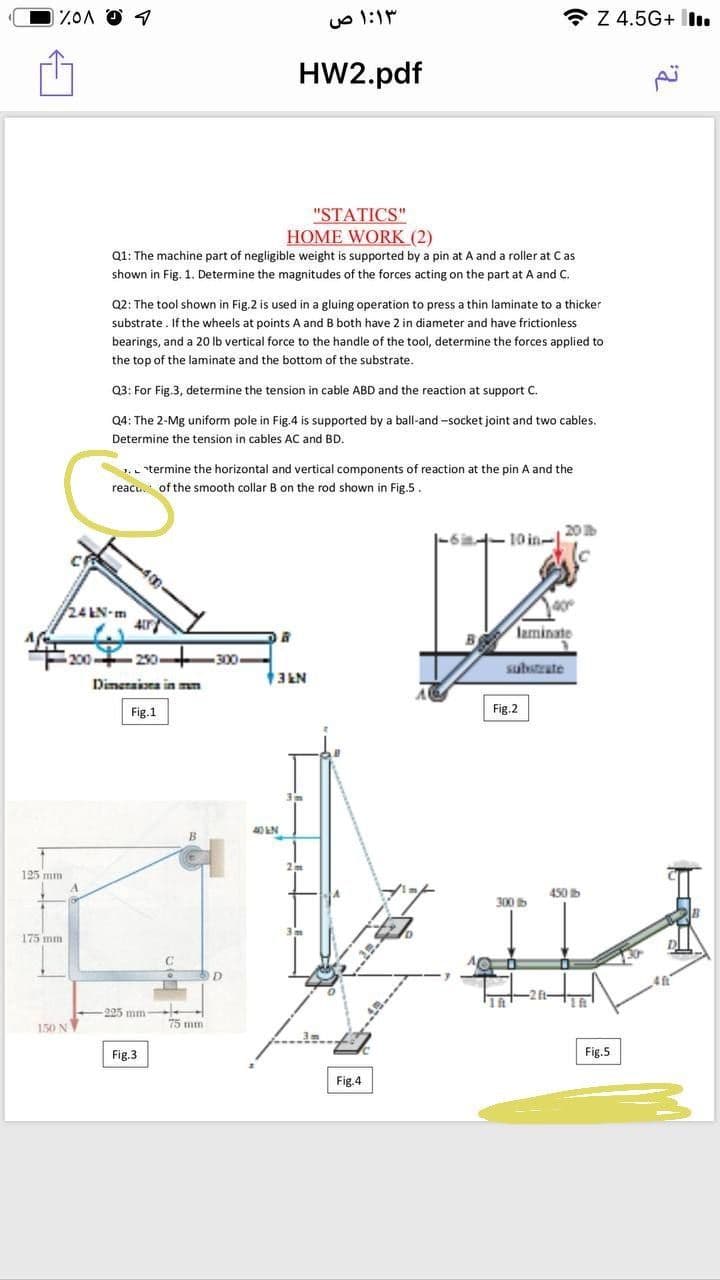 * Z 4.5G+ İl.
HW2.pdf
"STATICS"
HOME WORK (2)
Q1: The machine part of negligible weight is supported by a pin at A and a roller at Cas
shown in Fig. 1. Determine the magnitudes of the forces acting on the part at A and C.
Q2: The tool shown in Fig.2 is used in a gluing operation to press a thin laminate to a thicker
substrate. If the wheels at points A and B both have 2 in diameter and have frictionless
bearings, and a 20 lb vertical force to the handle of the tool, determine the forces applied to
the top of the laminate and the bottom of the substrate.
Q3: For Fig.3, determine the tension in cable ABD and the reaction at support C.
Q4: The 2-Mg uniform pole in Fig.4 is supported by a ball-and -socket joint and two cables.
Determine the tension in cables AC and BD.
termine the horizontal and vertical components of reaction at the pin A and the
reacu. of the smooth collar B on the rod shown in Fig.5.
20
10 in-1
24 LN-m
laminate
200
230
250
300
-
substrate
NTE
3EN
Dimeraioea in mm
Fig.1
Fig.2
40LN
125 mm
450 b
300 b
175 mm
ft-
-225 mm -
75 mm
150 N
Fig.3
Fig.5
Fig.4
