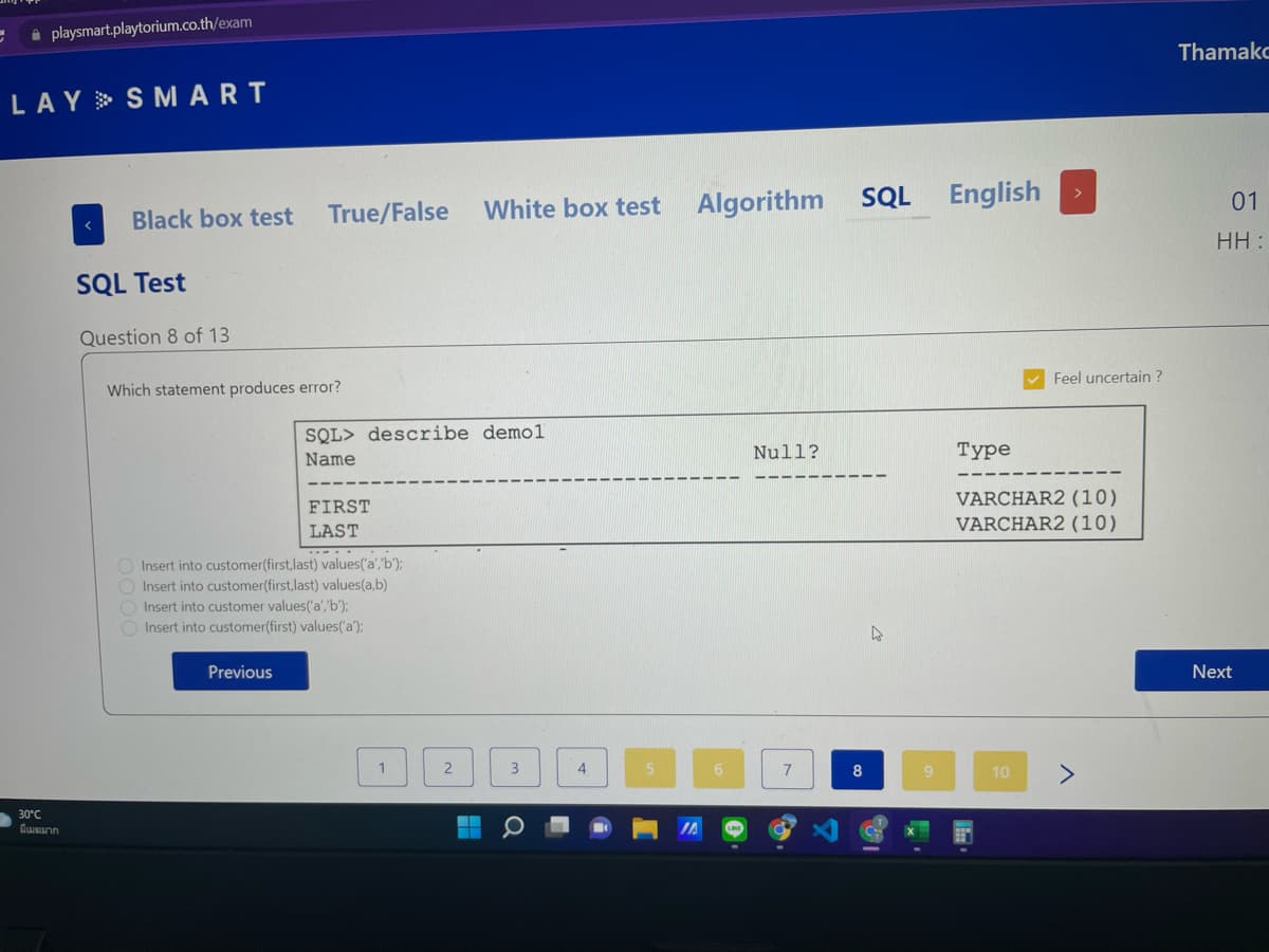 i playsmart.playtorium.co.th/exam
Thamako
LAY> S M ART
White box test
Algorithm
SQL English
01
Black box test
True/False
HH :
SQL Test
Question 8 of 13
Feel uncertain ?
Which statement produces error?
SQL> describe demol
Null?
Туре
Name
VARCHAR2 (10)
VARCHAR2 (10)
FIRST
LAST
Insert into customer(first,last) values('a','b');
O Insert into customer(first,last) values(a,b)
Insert into customer values('a','b');
O Insert into customer(first) values('a);
Previous
Next
2
3
7
8
9.
10
30°С

