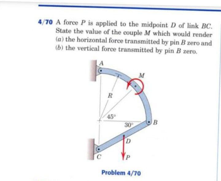 4/70 A force P is applied to the midpoint D of link BC.
State the value of the couple M which would render
(a) the horizontal force transmitted by pin B zero and
(b) the vertical force transmitted by pin B zero.
M
R
45
B
30
Problem 4/70
