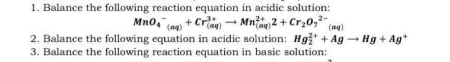 1. Balance the following reaction equation in acidic solution:
Mn04 (aq)
+ Crag) - Mnag 2 + Cr20-
(aq)
2. Balance the following equation in acidic solution: Hg+ Ag Hg+ Ag*
3. Balance the following reaction equation in basic solution:
