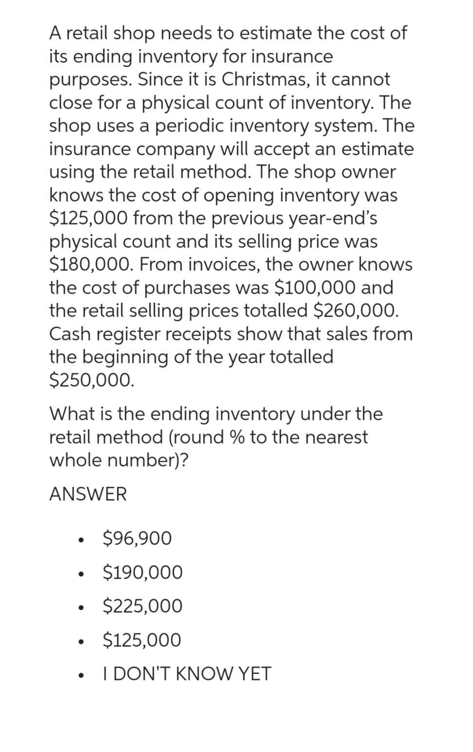 A retail shop needs to estimate the cost of
its ending inventory for insurance
purposes. Since it is Christmas, it cannot
close for a physical count of inventory. The
shop uses a periodic inventory system. The
insurance company will accept an estimate
using the retail method. The shop owner
knows the cost of opening inventory was
$125,000 from the previous year-end's
physical count and its selling price was
$180,000. From invoices, the owner knows
the cost of purchases was $100,000 and
the retail selling prices totalled $260,000.
Cash register receipts show that sales from
the beginning of the year totalled
$250,000.
What is the ending inventory under the
retail method (round % to the nearest
whole number)?
ANSWER
●
●
$96,900
$190,000
$225,000
$125,000
I DON'T KNOW YET