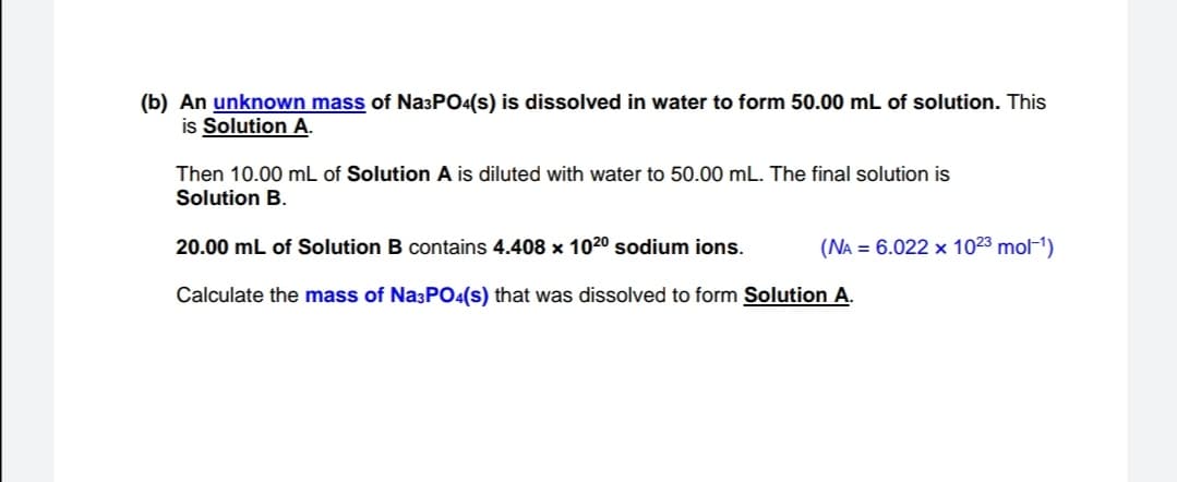 (b) An unknown mass of Na3PO4(s) is dissolved in water to form 50.00 mL of solution. This
is Solution A.
Then 10.00 mL of Solution A is diluted with water to 50.00 mL. The final solution is
Solution B.
20.00 mL of Solution B contains 4.408 x 1020 sodium ions.
(NA = 6.022 x 1023 mol-1)
Calculate the mass of Na;PO4(s) that was dissolved to form Solution A.
