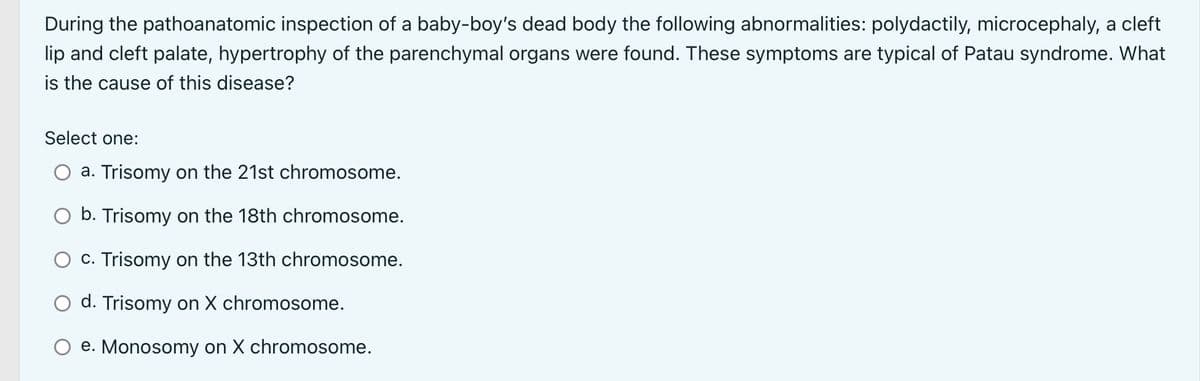 During the pathoanatomic inspection of a baby-boy's dead body the following abnormalities: polydactily, microcephaly, a cleft
lip and cleft palate, hypertrophy of the parenchymal organs were found. These symptoms are typical of Patau syndrome. What
is the cause of this disease?
Select one:
a. Trisomy on the 21st chromosome.
O b. Trisomy on the 18th chromosome.
c. Trisomy on the 13th chromosome.
d. Trisomy on X chromosome.
e. Monosomy on X chromosome.