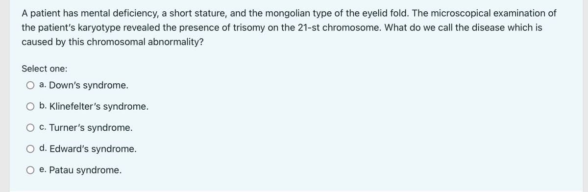 A patient has mental deficiency, a short stature, and the mongolian type of the eyelid fold. The microscopical examination of
the patient's karyotype revealed the presence of trisomy on the 21-st chromosome. What do we call the disease which is
caused by this chromosomal abnormality?
Select one:
a. Down's syndrome.
b. Klinefelter's syndrome.
O c. Turner's syndrome.
d. Edward's syndrome.
e. Patau syndrome.