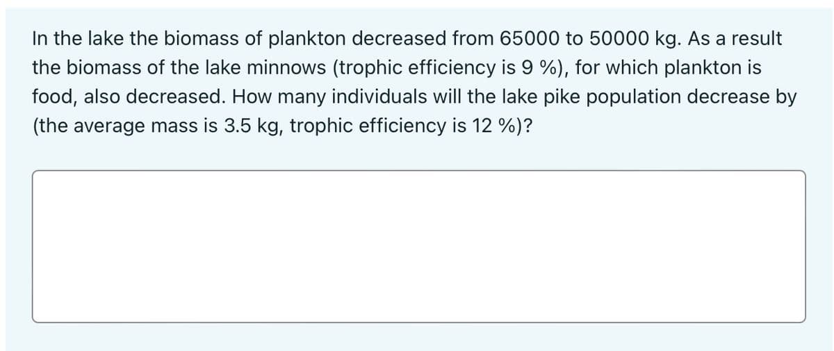 In the lake the biomass of plankton decreased from 65000 to 50000 kg. As a result
the biomass of the lake minnows (trophic efficiency is 9 %), for which plankton is
food, also decreased. How many individuals will the lake pike population decrease by
(the average mass is 3.5 kg, trophic efficiency is 12 %)?