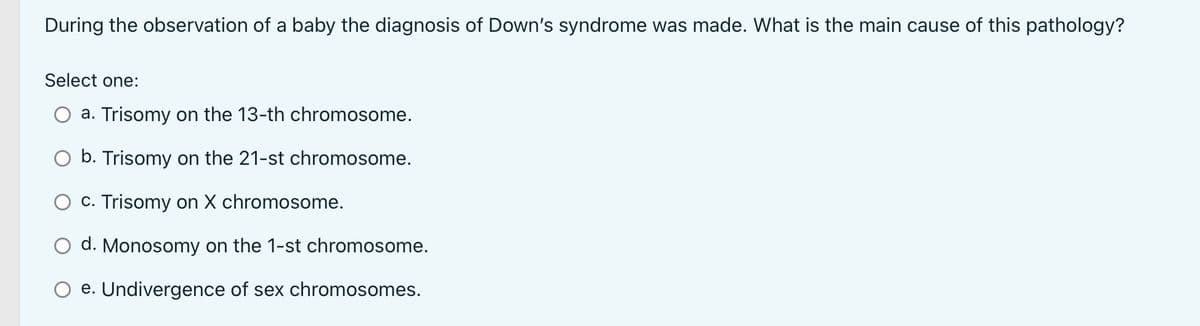 During the observation of a baby the diagnosis of Down's syndrome was made. What is the main cause of this pathology?
Select one:
a. Trisomy on the 13-th chromosome.
b. Trisomy on the 21-st chromosome.
c. Trisomy on X chromosome.
d. Monosomy on the 1-st chromosome.
O e. Undivergence of sex chromosomes.