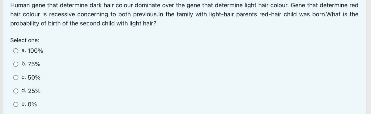 Human gene that determine dark hair colour dominate over the gene that determine light hair colour. Gene that determine red
hair colour is recessive concerning to both previous.In the family with light-hair parents red-hair child was born.What is the
probability of birth of the second child with light hair?
Select one:
a. 100%
b. 75%
c. 50%
d. 25%
e. 0%