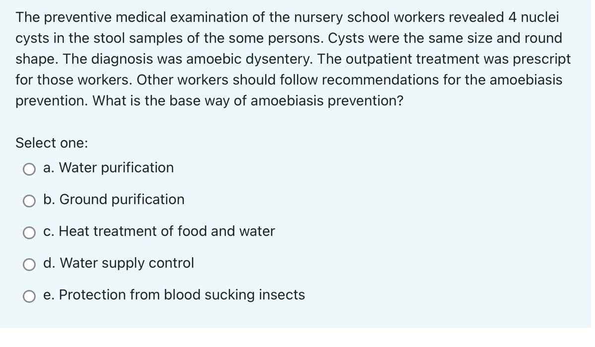 The preventive medical examination of the nursery school workers revealed 4 nuclei
cysts in the stool samples of the some persons. Cysts were the same size and round
shape. The diagnosis was amoebic dysentery. The outpatient treatment was prescript
for those workers. Other workers should follow recommendations for the amoebiasis
prevention. What is the base way of amoebiasis prevention?
Select one:
a. Water purification
O b. Ground purification
c. Heat treatment of food and water
d. Water supply control
e. Protection from blood sucking insects