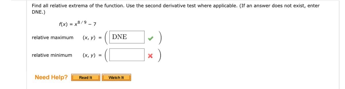 Find all relative extrema of the function. Use the second derivative test where applicable. (If an answer does not exist, enter
DNE.)
f(x) = x8/9 - 7
relative maximum
relative minimum
Need Help?
(x, y) =
(x, y) =
Read It
DNE
Watch It
·)
X