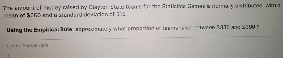 The amount of money raised by Clayton State teams for the Statistics Games is normally distributed, with a
mean of $360 and a standard deviation of $15.
Using the Empirical Rule, approximately what proportion of teams raise between $330 and $390 ?
Enter Answer Here
