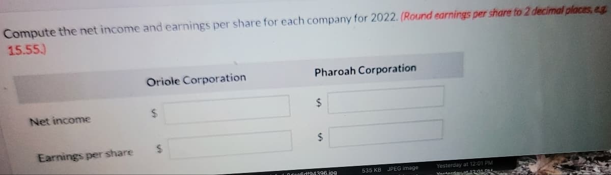 Compute the net income and earnings per share for each company for 2022. (Round earnings per share to 2 decimal places, eg
15.55.)
Oriole Corporation
Pharoah Corporation
Net income
%24
%24
Earnings per share
%24
%24
t Odno6df94396.ipg
Yesterday at 12:01 PM
Vartardasat 1201 D
535 KB
JPEG image
