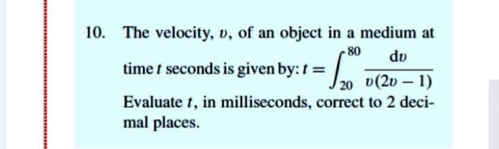 10. The velocity, v, of an object in a medium at
80
dv
time t seconds is given by: t =
20
v(20 – 1)
Evaluate t, in milliseconds, correct to 2 deci-
mal places.
