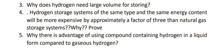 3. Why does hydrogen need large volume for storing?
4. . Hydrogen storage systems of the same type and the same energy content
will be more expensive by approximately a factor of three than natural gas
storage systems??Why?? Prove
5. Why there is advantage of using compound containing hydrogen in a liquid
form compared to gaseous hydrogen?
