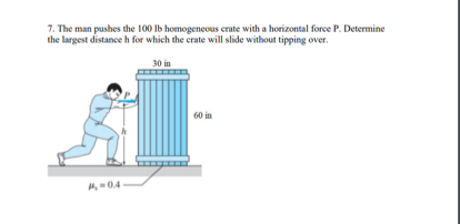 7. The man pushes the 100 lb homogeneous crate with a horizontal force P. Determine
the largest distance h for which the crate will slide without tipping over.
30 in
60 in
A-04-