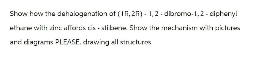 Show how the dehalogenation of (1R, 2R) -1,2-dibromo-1,2-diphenyl
ethane with zinc affords cis-stilbene. Show the mechanism with pictures
and diagrams PLEASE. drawing all structures