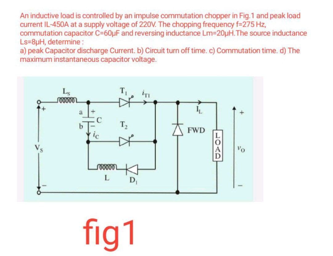 An inductive load is controlled by an impulse commutation chopper in Fig.1 and peak load
current IL-450A at a supply voltage of 220V. The chopping frequency f=275 Hz,
commutation capacitor C=60μF and reversing inductance Lm-20µH.The source inductance
Ls=8µH, determine :
a) peak Capacitor discharge Current. b) Circuit turn off time. c) Commutation time. d) The
maximum instantaneous capacitor voltage.
Ls
100000
a
b
+
C
ic
1000002
L
T₁
T₂
D₁
fig1
İTI
LL
FWD
+
0