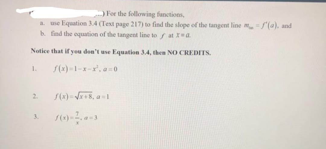-) For the following functions,
a.
use Equation 3.4 (Text page 217) to find the slope of the tangent line mn = f'(a), and
b. find the equation of the tangent line to at X=a.
Notice that if you don't use Equation 3.4, then NO CREDITS.
f(x)=1-x-x², a=0
1.
2.
3.
f(x)=√√x+8, a=1
f(x)=7, a=3