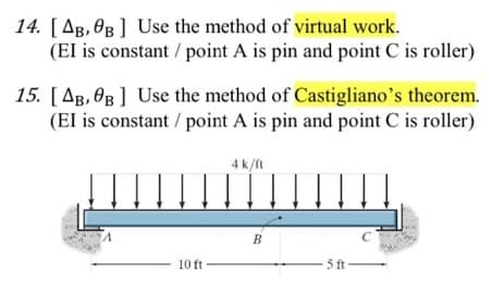 14. [AB, OB] Use the method of virtual work.
(EI is constant / point A is pin and point C is roller)
15. [AB, 0B] Use the method of Castigliano's theorem.
(EI is constant / point A is pin and point C is roller)
A
10 ft
4k/fl
B
5 ft-
C