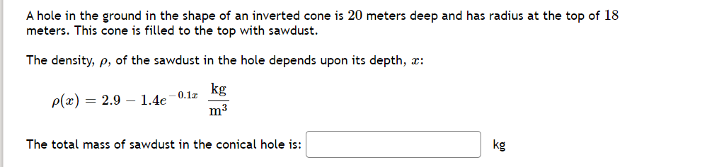 A hole in the ground in the shape of an inverted cone is 20 meters deep and has radius at the top of 18
meters. This cone is filled to the top with sawdust.
The density, p, of the sawdust in the hole depends upon its depth, x:
kg
0.1x
p(x)
= 2.9 – 1.4e
m3
The total mass of sawdust in the conical hole is:
kg
