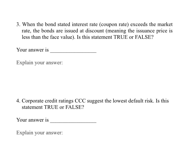 3. When the bond stated interest rate (coupon rate) exceeds the market
rate, the bonds are issued at discount (meaning the issuance price is
less than the face value). Is this statement TRUE or FALSE?
Your answer is
Explain your answer:
4. Corporate credit ratings CCC suggest the lowest default risk. Is this
statement TRUE or FALSE?
Your answer is
Explain your answer:
