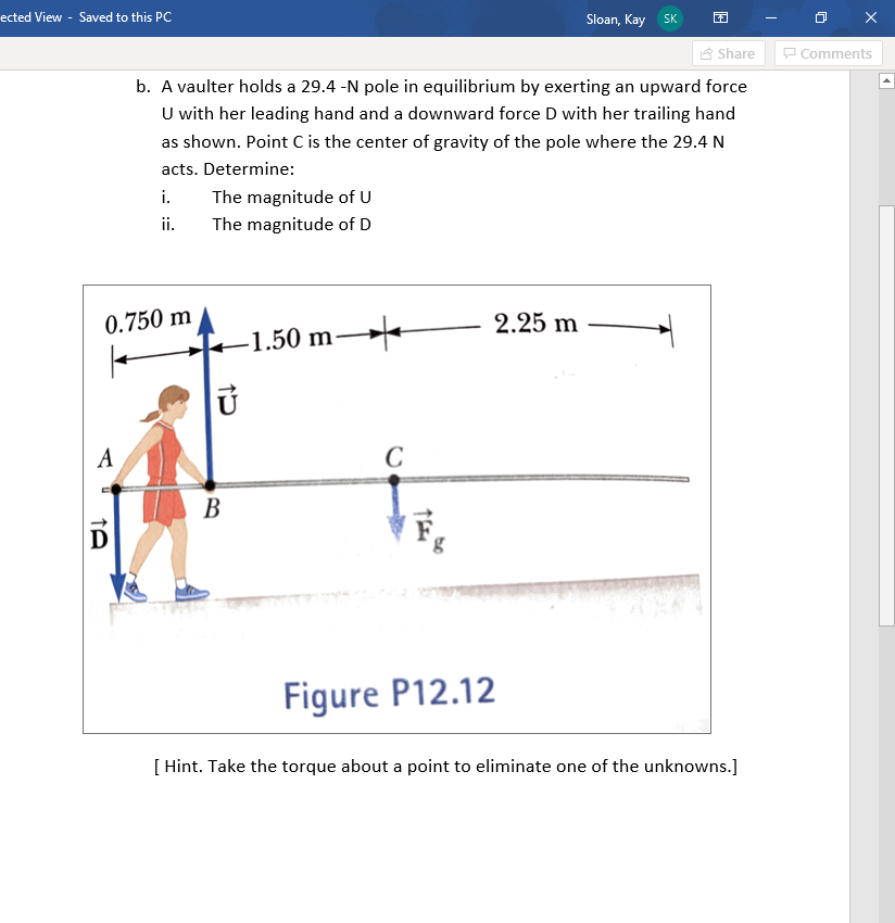 ected View - Saved to this PC
A
0.750 m
↑A
D
Share
b. A vaulter holds a 29.4 -N pole in equilibrium by exerting an upward force
U with her leading hand and a downward force D with her trailing hand
as shown. Point C is the center of gravity of the pole where the 29.4 N
acts. Determine:
i.
ii.
The magnitude of U
The magnitude of D
U
B
-1.50 m-
C
2.25 m
Sloan, Kay SK
Figure P12.12
[ Hint. Take the torque about a point to eliminate one of the unknowns.]
Comments