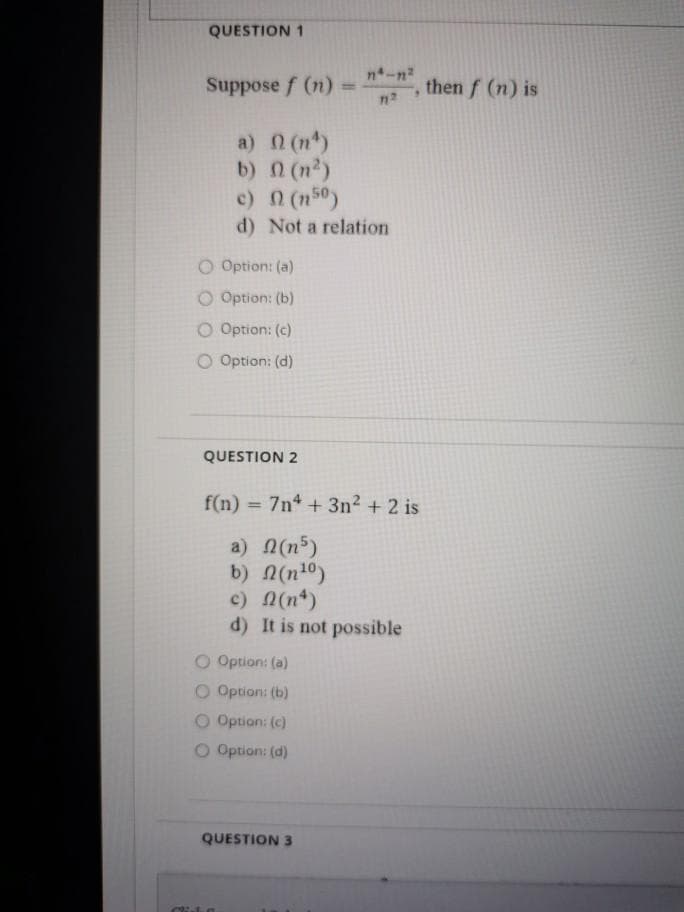 QUESTION 1
Suppose f (n)
n-n2
%3D
, then f (n) is
a) 0 (n)
b) n (n2)
c) (n50)
d) Not a relation
O Option: (a)
O Option: (b)
O Option: (c)
O Option: (d)
QUESTION 2
f(n) = 7n4 + 3n2 + 2 is
a) (n5)
b) n(n10)
c) N(n*)
d) It is not possible
O Option: (a)
O Option: (b)
O Option: (c)
O Option: (d)
QUESTION 3
