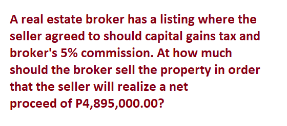 A real estate broker has a listing where the
seller agreed to should capital gains tax and
broker's 5% commission. At how much
should the broker sell the property in order
that the seller will realize a net
proceed of P4,895,000.00?