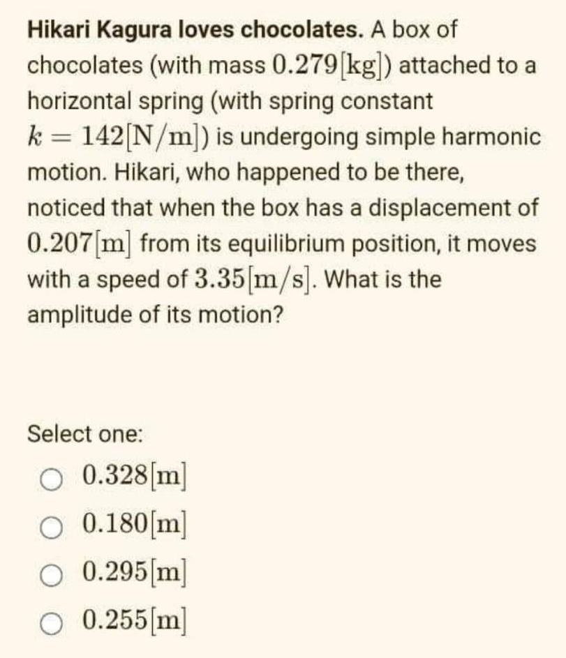 Hikari Kagura loves chocolates. A box of
chocolates (with mass 0.279 [kg]) attached to a
horizontal spring (with spring constant
=
k 142 [N/m]) is undergoing simple harmonic
motion. Hikari, who happened to be there,
noticed that when the box has a displacement of
0.207[m] from its equilibrium position, it moves
with a speed of 3.35[m/s]. What is the
amplitude of its motion?
Select one:
O 0.328[m]
O 0.180[m]
O 0.295 [m]
O 0.255 [m]