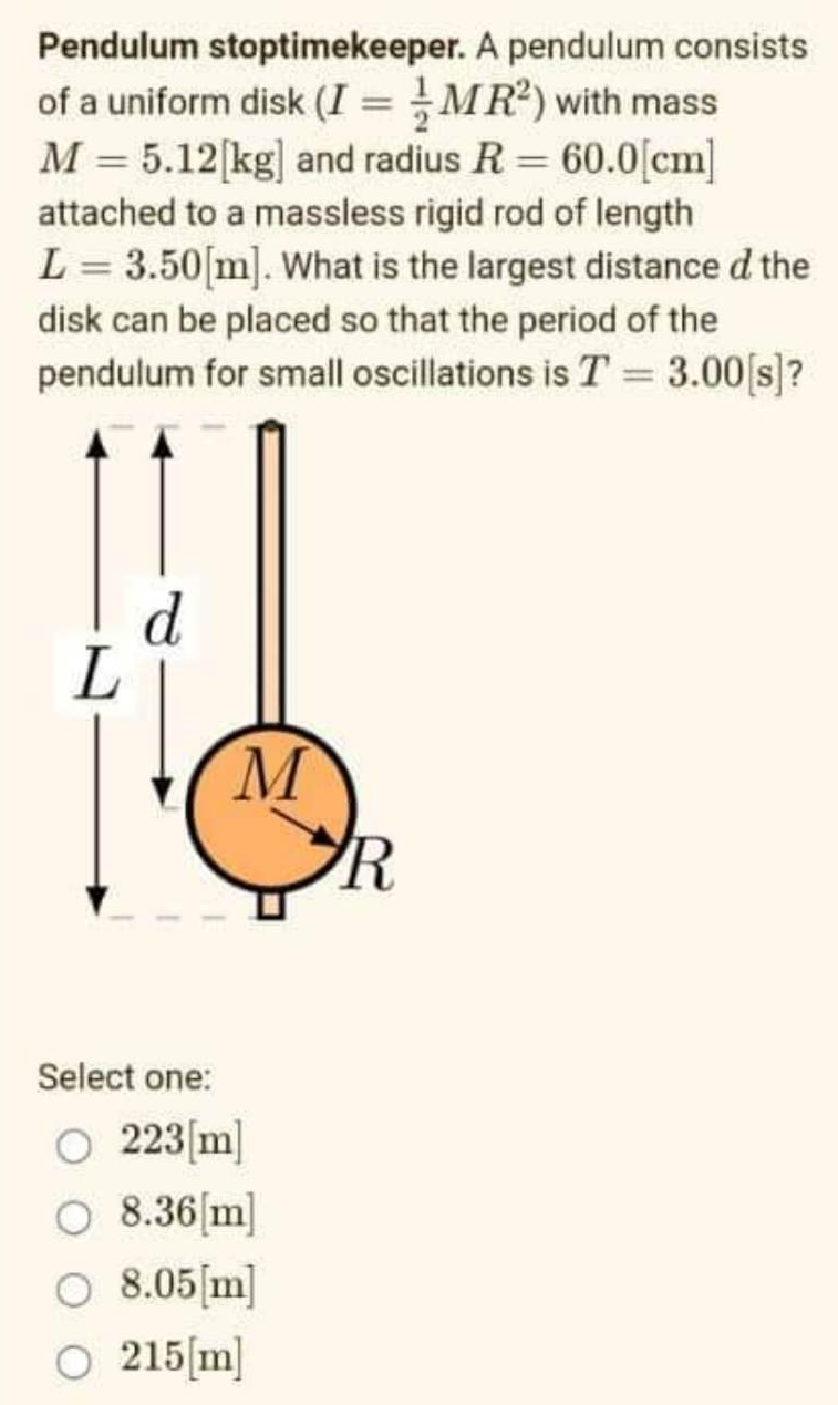 Pendulum stoptimekeeper. A pendulum consists
of a uniform disk (I = MR²) with mass
M = 5.12[kg] and radius R = 60.0[cm]
attached to a massless rigid rod of length
L = 3.50[m]. What is the largest distance d the
disk can be placed so that the period of the
pendulum for small oscillations is T = 3.00[s]?
M
Select one:
O 223[m]
O 8.36[m]
O 8.05[m]
O 215[m]
R