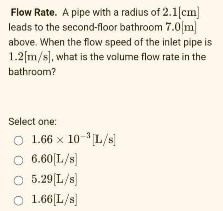 Flow Rate. A pipe with a radius of 2.1 [cm]
leads to the second-floor bathroom 7.0[m]
above. When the flow speed of the inlet pipe is
1.2[m/s], what is the volume flow rate in the
bathroom?
Select one:
O 1.66 x 10-³[L/s]
O 6.60 [L/s]
O 5.29 [L/s]
O 1.66 [L/s]