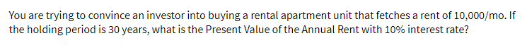 You are trying to convince an investor into buying a rental apartment unit that fetches a rent of 10,000/mo. If
the holding period is 30 years, what is the Present Value of the Annual Rent with 10% interest rate?
