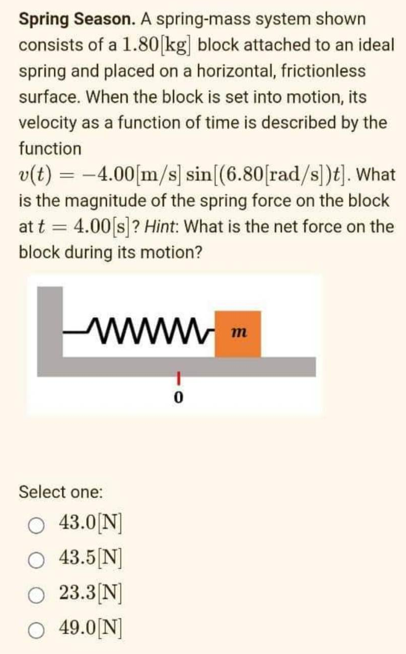 Spring Season. A spring-mass system shown
consists of a 1.80[kg] block attached to an ideal
spring and placed on a horizontal, frictionless
surface. When the block is set into motion, its
velocity as a function of time is described by the
function
v(t) = -4.00[m/s] sin [(6.80[rad/s])t]. What
is the magnitude of the spring force on the block
at t = 4.00 [s]? Hint: What is the net force on the
block during its motion?
wwwww
Select one:
O 43.0[N]
O 43.5[N]
O 23.3[N]
O 49.0[N]
0
m
