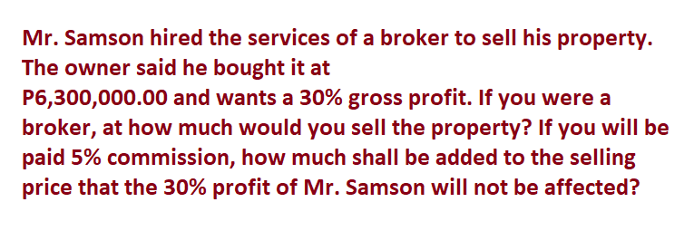Mr. Samson hired the services of a broker to sell his property.
The owner said he bought it at
P6,300,000.00 and wants a 30% gross profit. If you were a
broker, at how much would you sell the property? If you will be
paid 5% commission, how much shall be added to the selling
price that the 30% profit of Mr. Samson will not be affected?