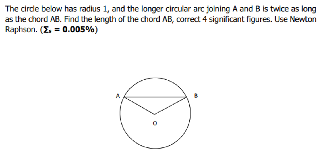 The circle below has radius 1, and the longer circular arc joining A and B is twice as long
as the chord AB. Find the length of the chord AB, correct 4 significant figures. Use Newton
Raphson. (Es = 0.005%)
A
B