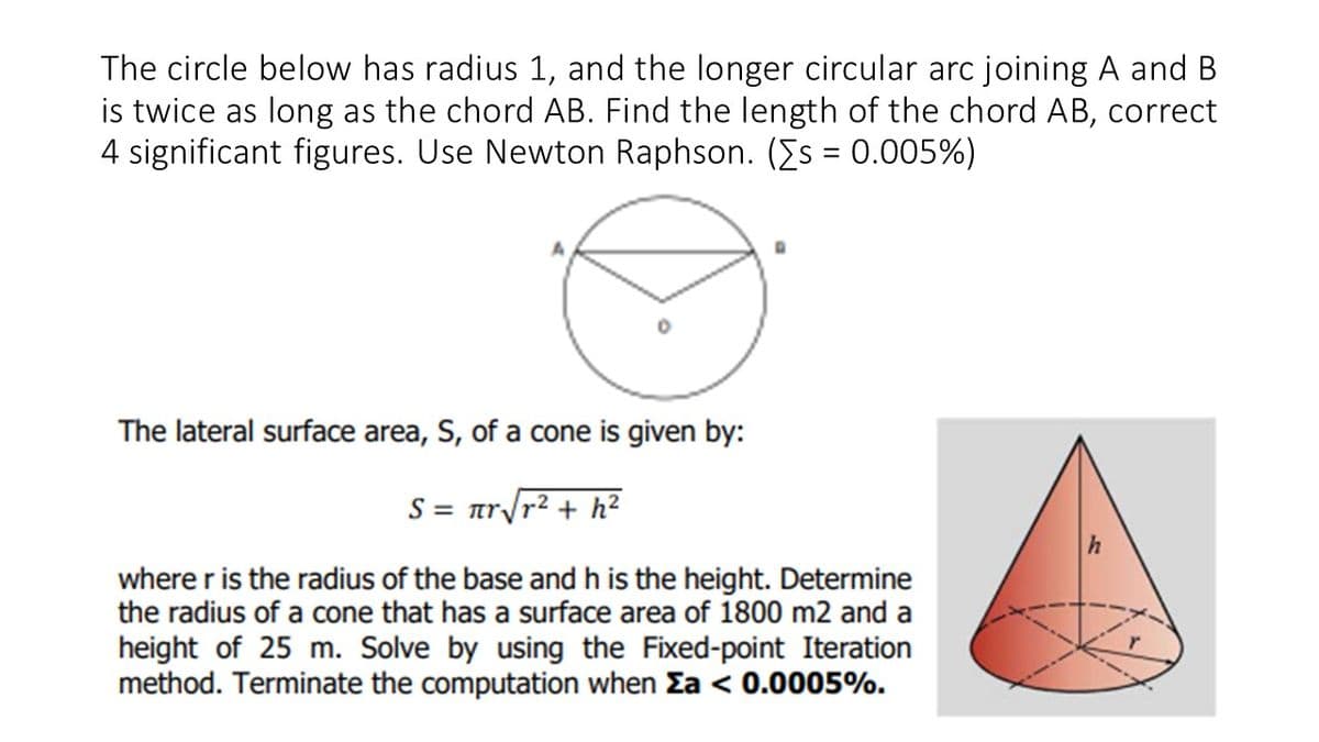 The circle below has radius 1, and the longer circular arc joining A and B
is twice as long as the chord AB. Find the length of the chord AB, correct
4 significant figures. Use Newton Raphson. ([s = 0.005%)
The lateral surface area, S, of a cone is given by:
S = Tr
+h²
where r is the radius of the base and h is the height. Determine
the radius of a cone that has a surface area of 1800 m2 and a
height of 25 m. Solve by using the Fixed-point Iteration
method. Terminate the computation when Za < 0.0005%.