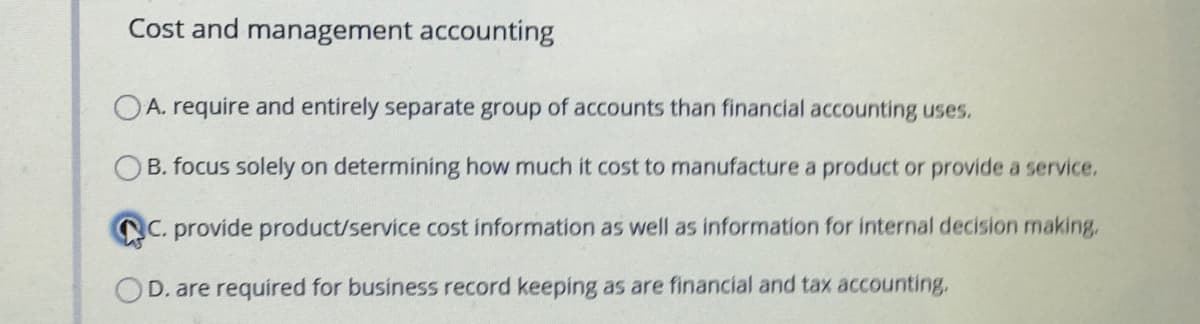 Cost and management accounting
OA. require and entirely separate group of accounts than financial accounting uses.
B. focus solely on determining how much it cost to manufacture a product or proide a service.
C. provide product/service cost information as well as information for internal decision making,
OD. are required for business record keeping as are financial and tax accounting,
