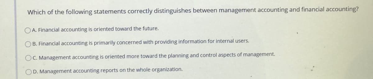 Which of the following statements correctly distinguishes between management accounting and financial accounting?
O A. Financial accounting is oriented toward the future.
O B. Financial accounting is primarily concerned with providing information for internal users.
OC. Management accounting is oriented more toward the planning and control aspects of management.
OD. Management accounting reports on the whole organization.
